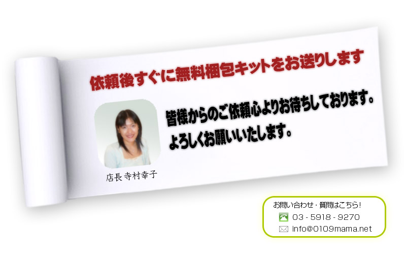 依頼後すぐに無料梱包キットをお送りします。皆様からのご依頼心よりお待ちしております。よろしくお願いいたします。お問い合わせ・質問はこちら！03-5918-9270 info@0109mama.net